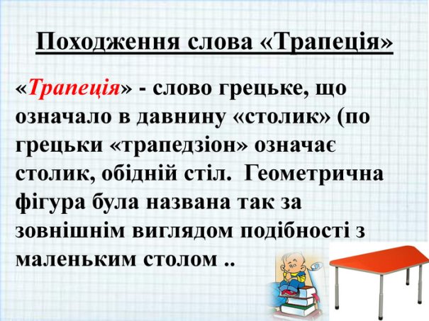 Походження слова «Трапеція»«Трапеція» - слово грецьке, що означало в давнину «столик» (по грецьки «трапедзіон» означає столик, обідній стіл. Геометрична фігура була названа так за зовнішнім виглядом подібності з маленьким столом ..